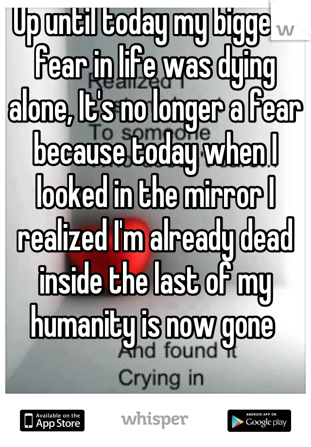 Up until today my biggest fear in life was dying alone, It's no longer a fear because today when I looked in the mirror I realized I'm already dead inside the last of my humanity is now gone 