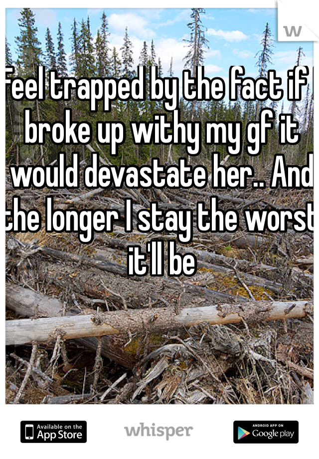 Feel trapped by the fact if I broke up withy my gf it would devastate her.. And the longer I stay the worst it'll be