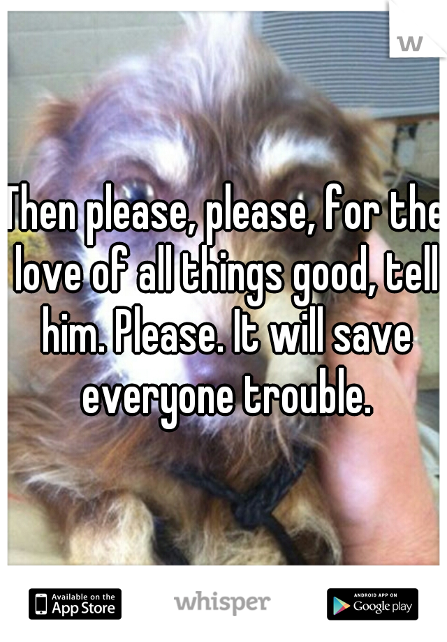 Then please, please, for the love of all things good, tell him. Please. It will save everyone trouble.