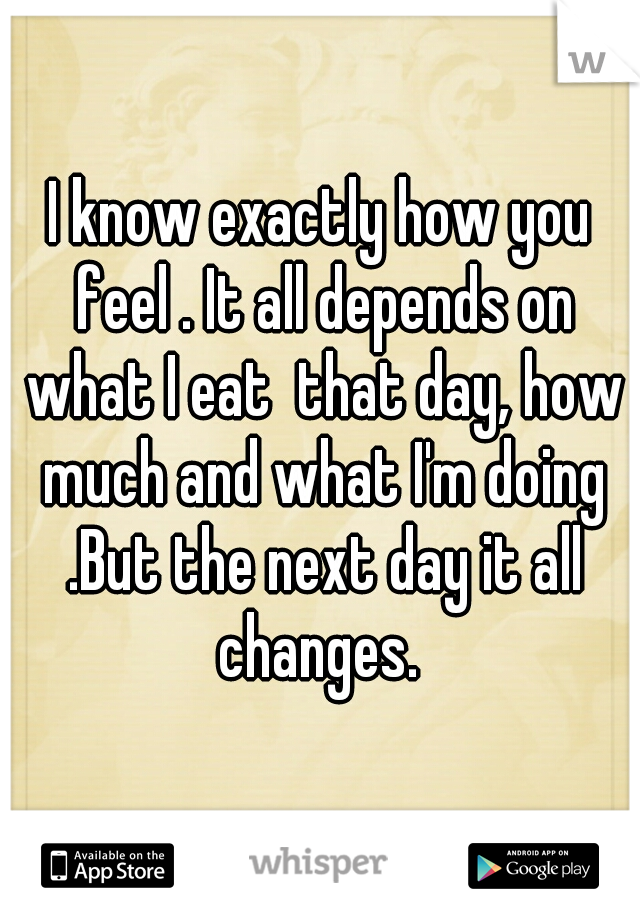I know exactly how you feel . It all depends on what I eat  that day, how much and what I'm doing .But the next day it all changes. 