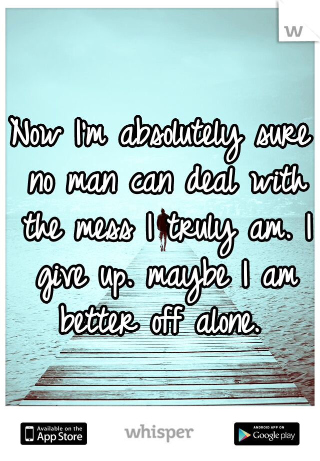 Now I'm absolutely sure no man can deal with the mess I truly am. I give up. maybe I am better off alone. 