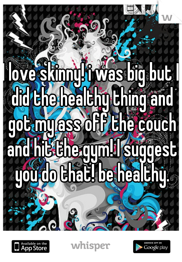 I love skinny! i was big but I did the healthy thing and got my ass off the couch and hit the gym! I suggest you do that! be healthy.