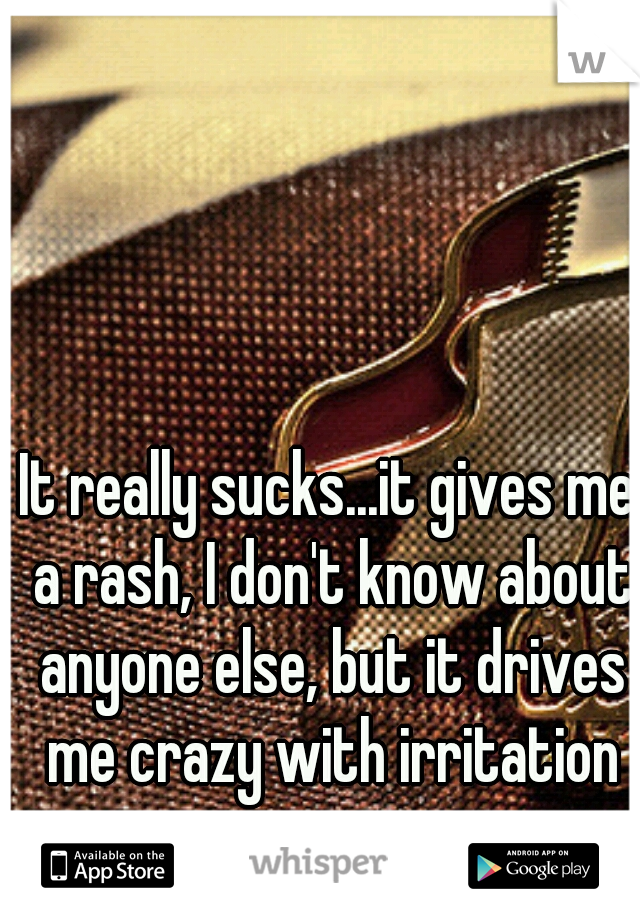 It really sucks...it gives me a rash, I don't know about anyone else, but it drives me crazy with irritation