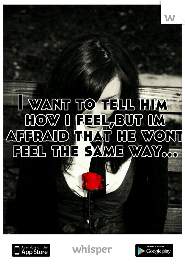 I want to tell him how i feel,but im affraid that he wont feel the same way...