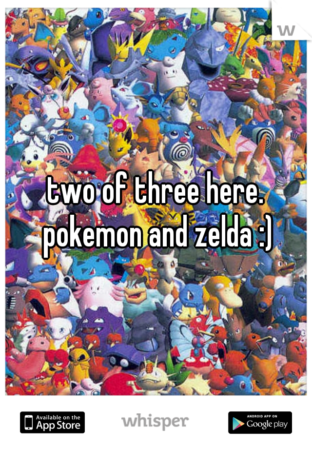 two of three here. pokemon and zelda :)