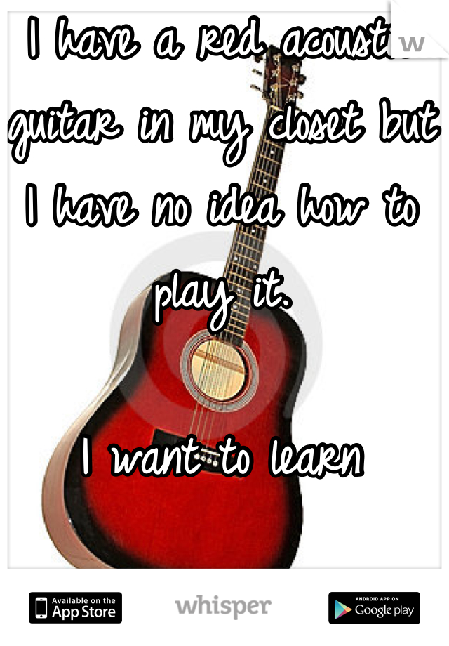 I have a red acoustic guitar in my closet but I have no idea how to play it. 

I want to learn