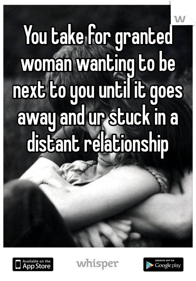 You take for granted woman wanting to be next to you until it goes away and ur stuck in a distant relationship 