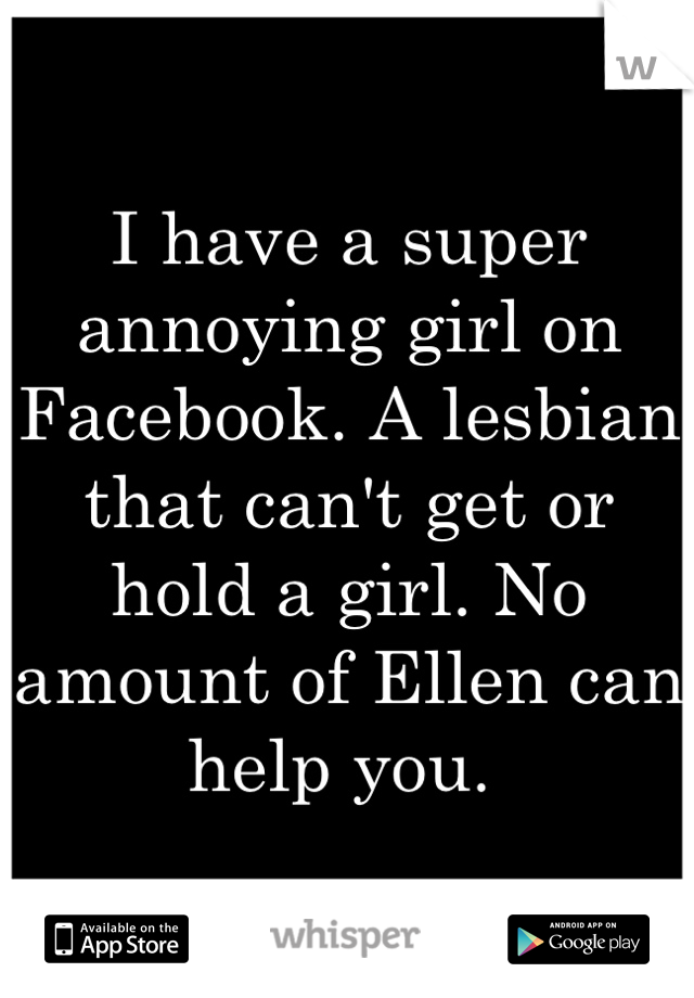 I have a super annoying girl on Facebook. A lesbian that can't get or hold a girl. No amount of Ellen can help you. 