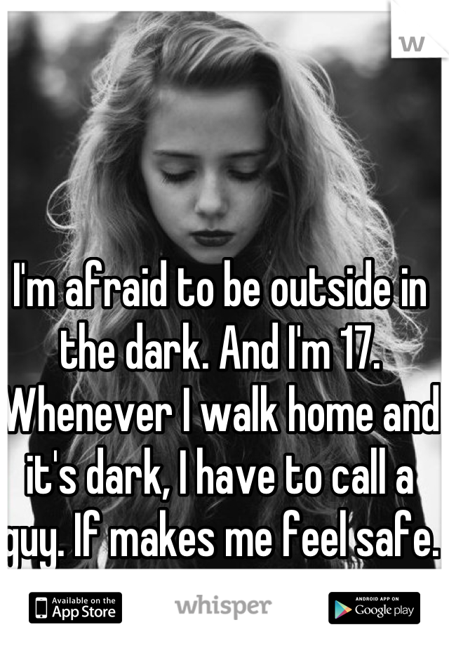 I'm afraid to be outside in the dark. And I'm 17. 
Whenever I walk home and it's dark, I have to call a guy. If makes me feel safe. 