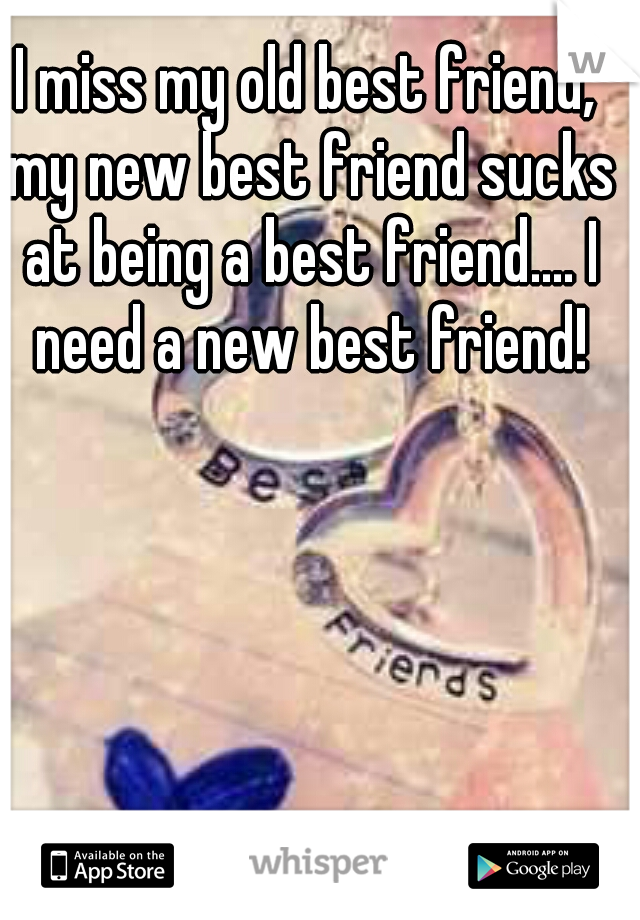 I miss my old best friend, my new best friend sucks at being a best friend.... I need a new best friend!