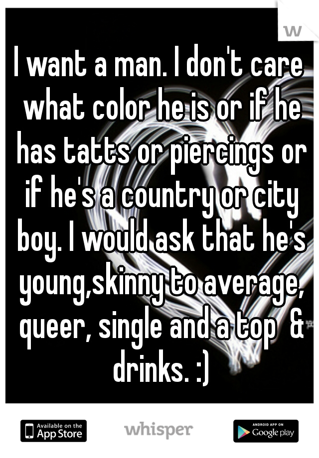 I want a man. I don't care what color he is or if he has tatts or piercings or if he's a country or city boy. I would ask that he's young,skinny to average, queer, single and a top  & drinks. :)