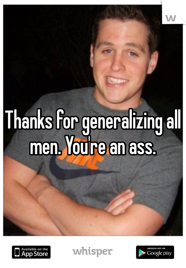 Thanks for generalizing all men. You're an ass.