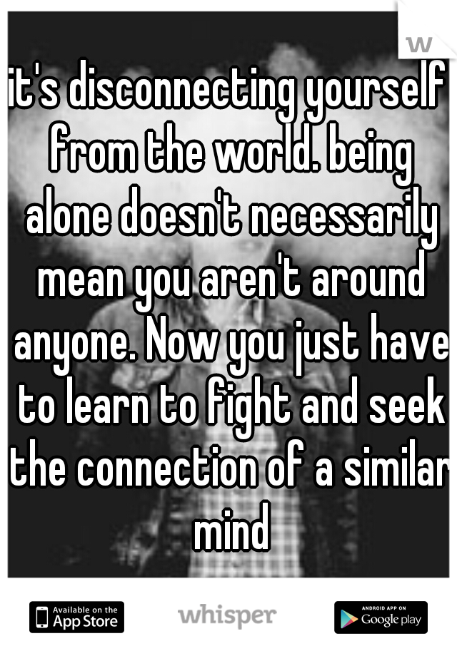 it's disconnecting yourself from the world. being alone doesn't necessarily mean you aren't around anyone. Now you just have to learn to fight and seek the connection of a similar mind