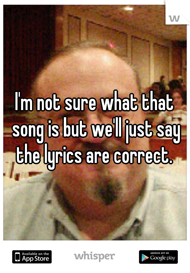 I'm not sure what that song is but we'll just say the lyrics are correct. 