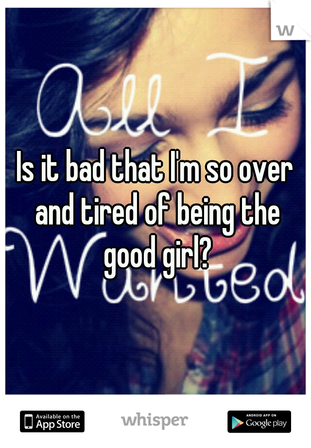 Is it bad that I'm so over and tired of being the good girl?