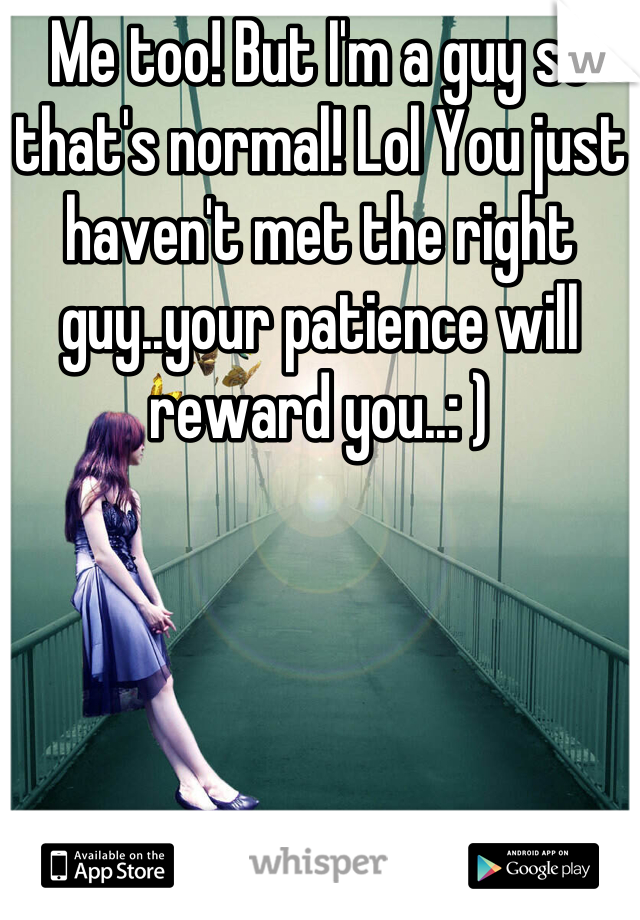 Me too! But I'm a guy so that's normal! Lol You just haven't met the right guy..your patience will reward you..: )