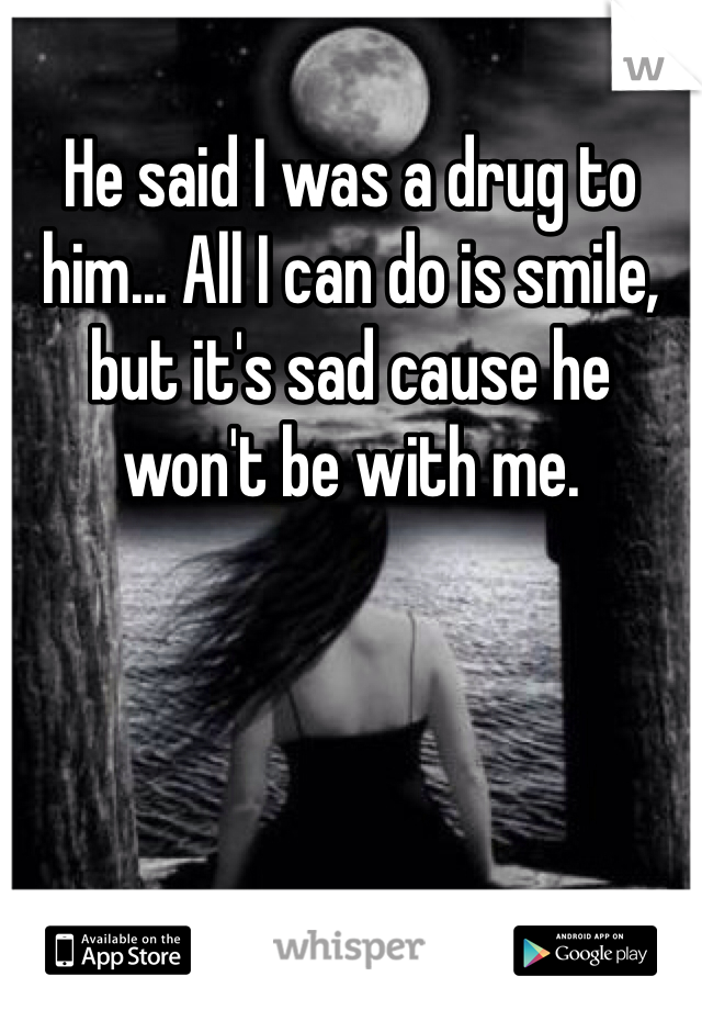 He said I was a drug to him... All I can do is smile, but it's sad cause he won't be with me.