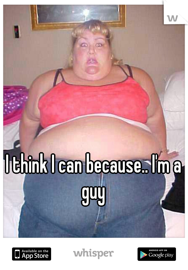 I think I can because.. I'm a guy 
