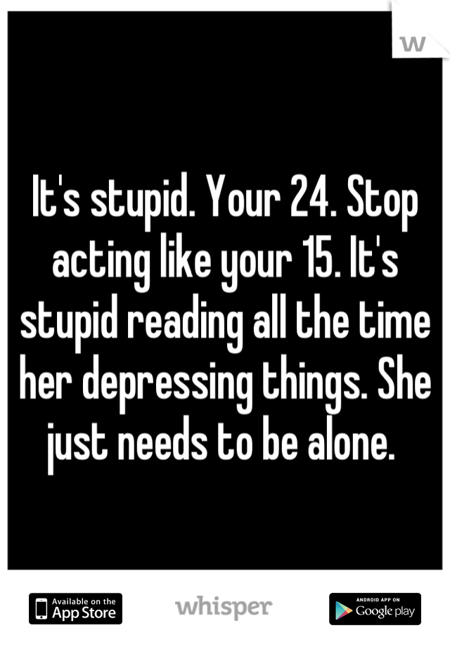 It's stupid. Your 24. Stop acting like your 15. It's stupid reading all the time her depressing things. She just needs to be alone. 
