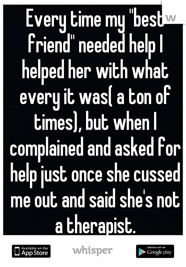 Every time my "best friend" needed help I helped her with what every it was( a ton of times), but when I complained and asked for help just once she cussed me out and said she's not a therapist.