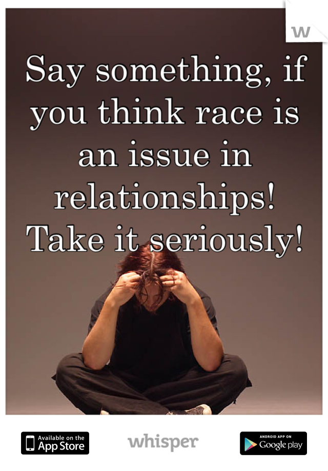 Say something, if you think race is an issue in relationships! 
Take it seriously!
