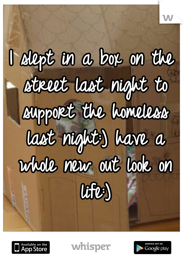 I slept in a box on the street last night to support the homeless last night:) have a whole new out look on life:)