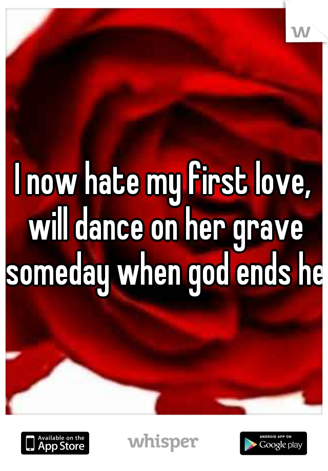 I now hate my first love, will dance on her grave someday when god ends her
