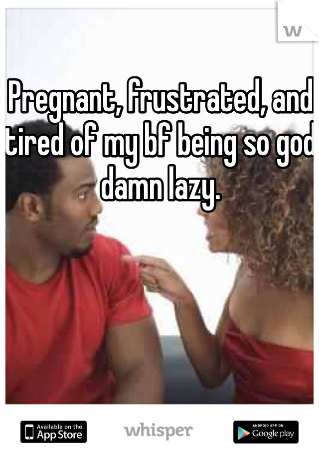 Pregnant, frustrated, and tired of my bf being so god damn lazy. 