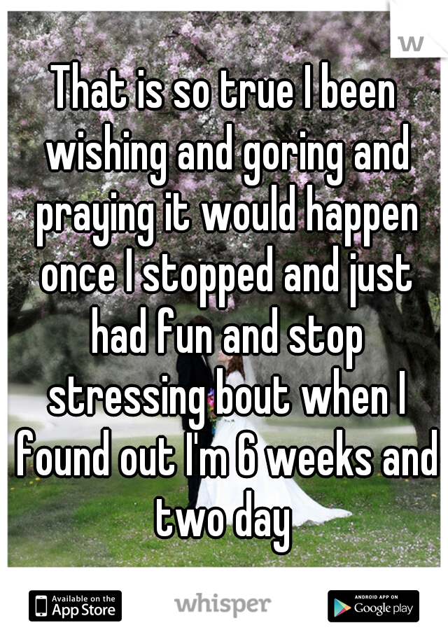 That is so true I been wishing and goring and praying it would happen once I stopped and just had fun and stop stressing bout when I found out I'm 6 weeks and two day 