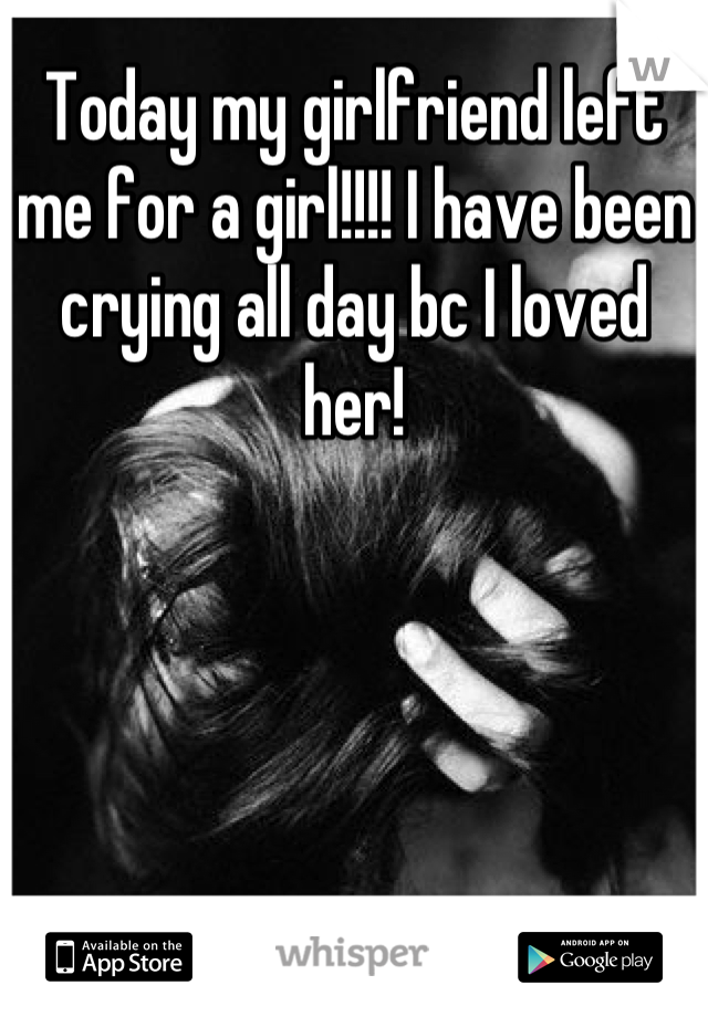 Today my girlfriend left me for a girl!!!! I have been crying all day bc I loved her!
