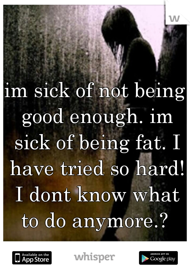 im sick of not being good enough. im sick of being fat. I have tried so hard! I dont know what to do anymore.? 