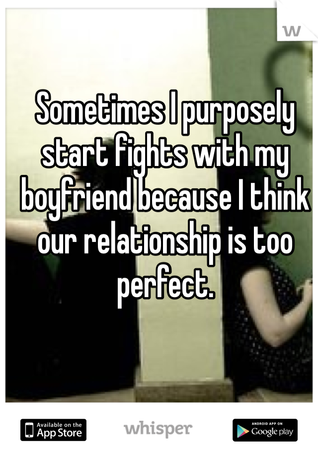 Sometimes I purposely start fights with my boyfriend because I think our relationship is too perfect. 