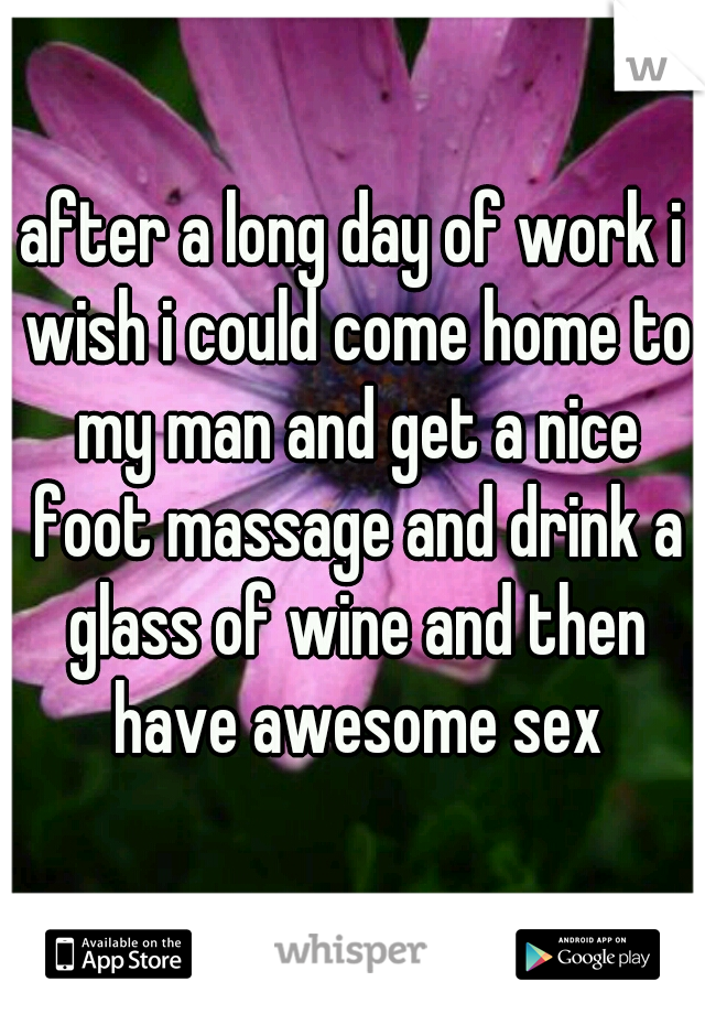after a long day of work i wish i could come home to my man and get a nice foot massage and drink a glass of wine and then have awesome sex