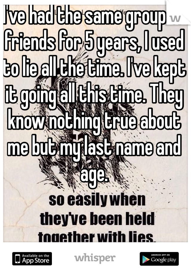 I've had the same group of friends for 5 years, I used to lie all the time. I've kept it going all this time. They know nothing true about me but my last name and age.