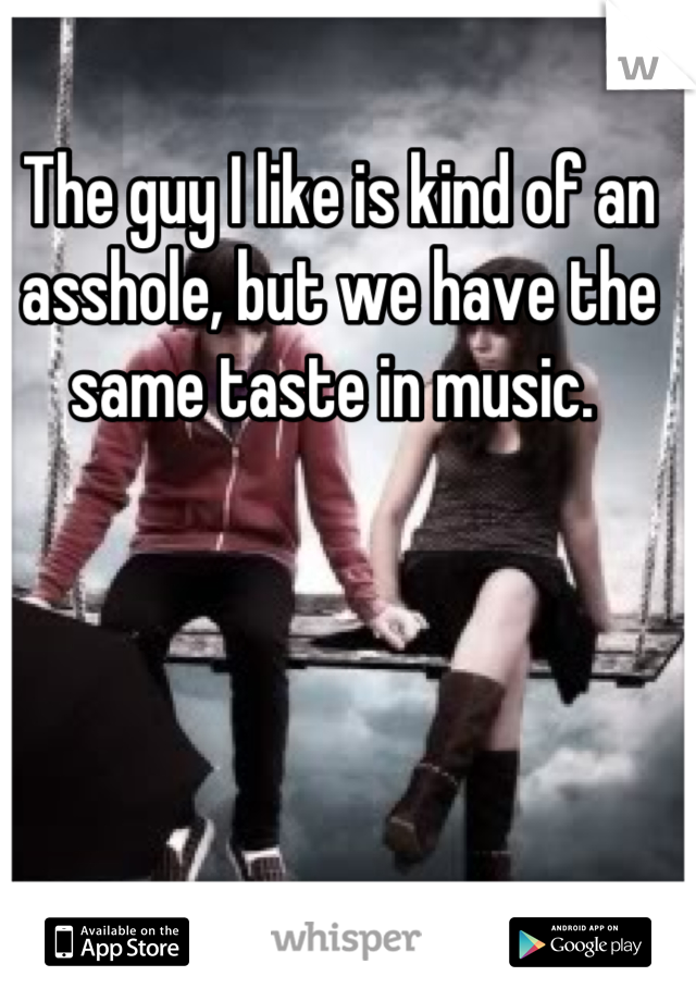 The guy I like is kind of an asshole, but we have the same taste in music. 