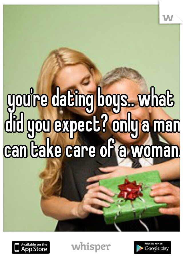 you're dating boys.. what did you expect? only a man can take care of a woman.