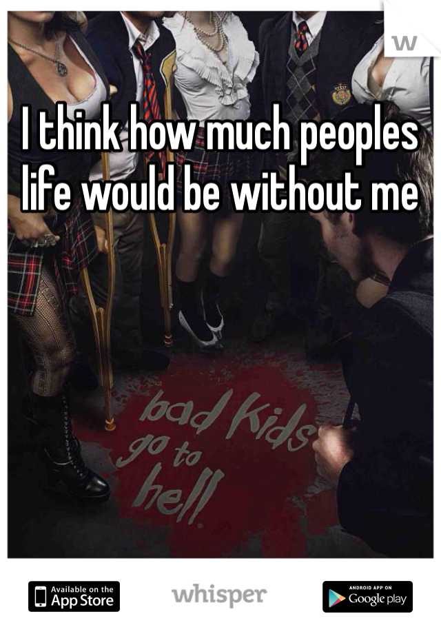I think how much peoples life would be without me