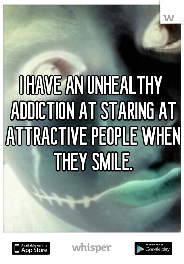 I HAVE AN UNHEALTHY ADDICTION AT STARING AT ATTRACTIVE PEOPLE WHEN THEY SMILE.