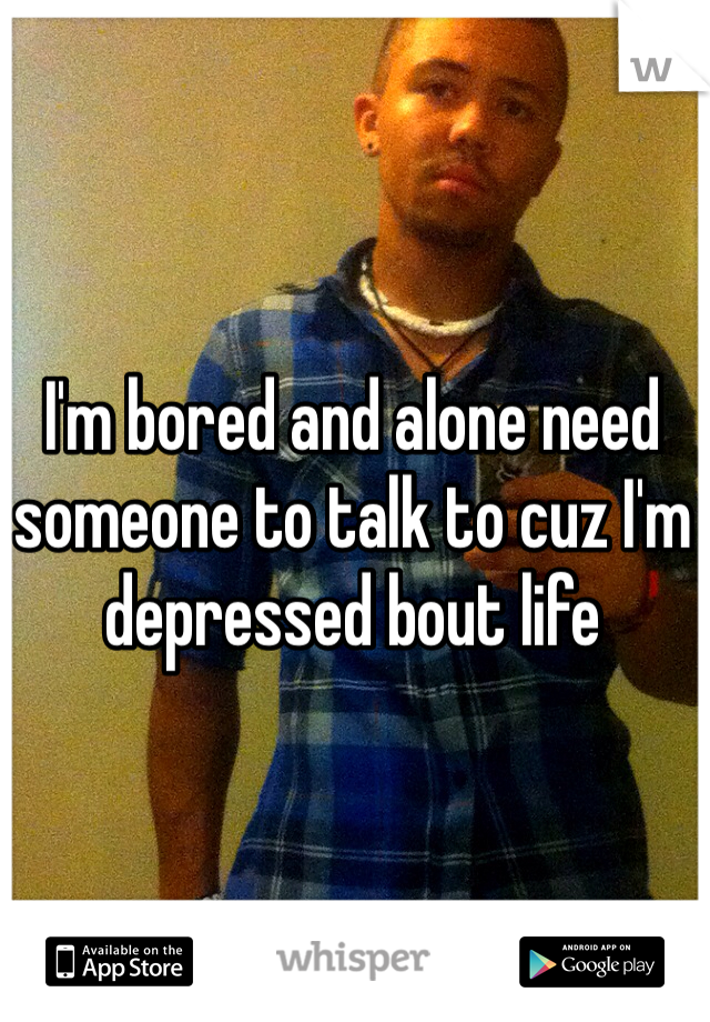 I'm bored and alone need someone to talk to cuz I'm depressed bout life 