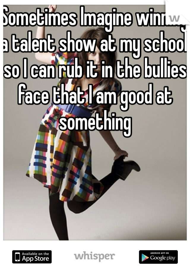 Sometimes Imagine winning a talent show at my school so I can rub it in the bullies face that I am good at something