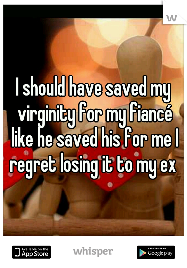 I should have saved my virginity for my fiancé like he saved his for me I regret losing it to my ex 