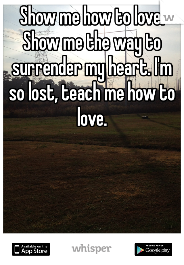 Show me how to love. Show me the way to surrender my heart. I'm so lost, teach me how to love.