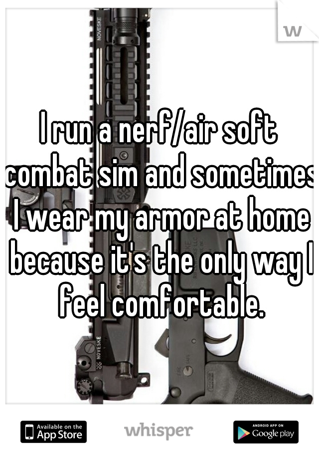 I run a nerf/air soft combat sim and sometimes I wear my armor at home because it's the only way I feel comfortable.
