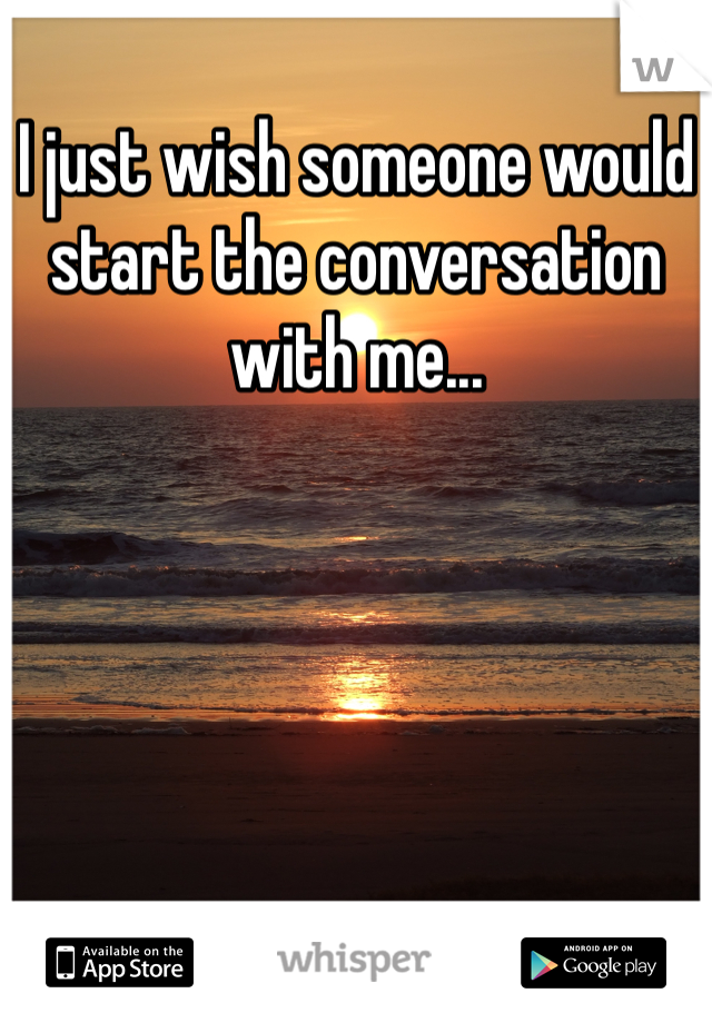 I just wish someone would start the conversation with me...