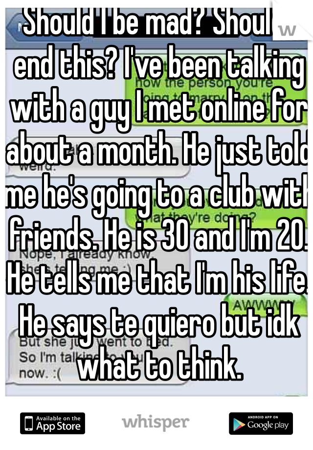 Should I be mad? Should I end this? I've been talking with a guy I met online for about a month. He just told me he's going to a club with friends. He is 30 and I'm 20. He tells me that I'm his life. He says te quiero but idk what to think.