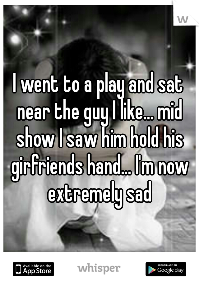 I went to a play and sat near the guy I like... mid show I saw him hold his girfriends hand... I'm now extremely sad