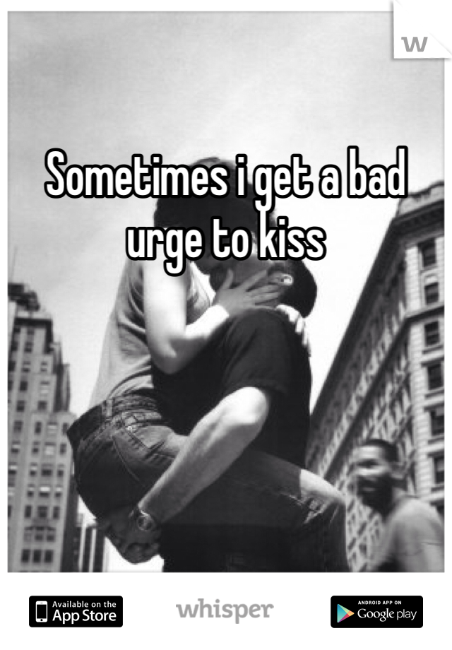 Sometimes i get a bad urge to kiss