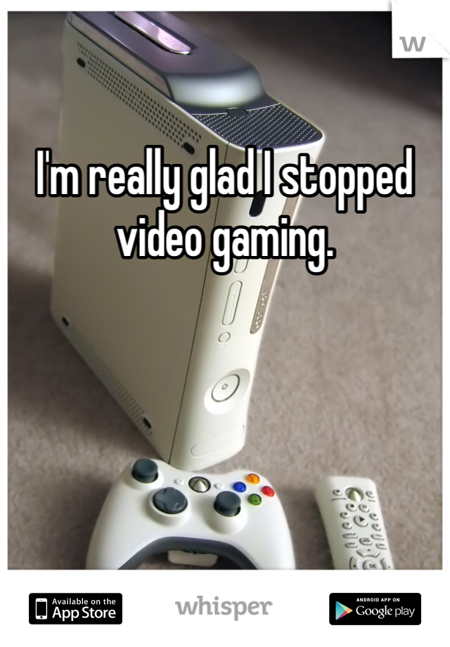 I'm really glad I stopped video gaming. 
