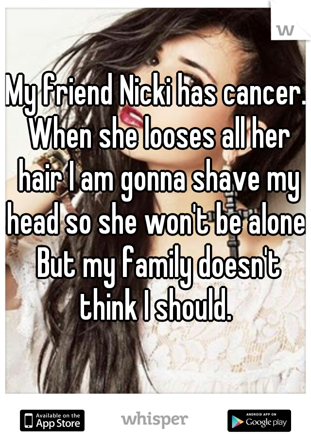 My friend Nicki has cancer. When she looses all her hair I am gonna shave my head so she won't be alone. But my family doesn't think I should. 