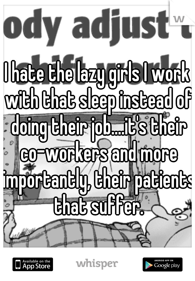I hate the lazy girls I work with that sleep instead of doing their job....it's their co-workers and more importantly, their patients that suffer.